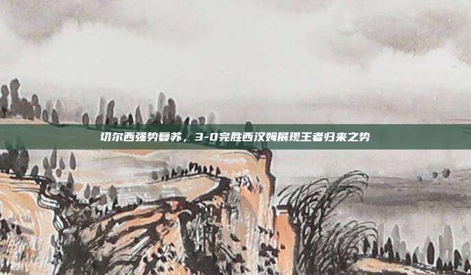 切尔西强势复苏，3-0完胜西汉姆展现王者归来之势