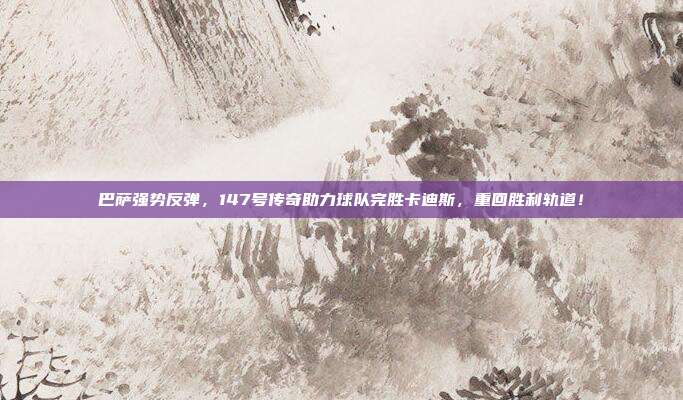 巴萨强势反弹，147号传奇助力球队完胜卡迪斯，重回胜利轨道！