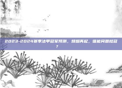 2023-2024赛季法甲冠军预测，烽烟再起，谁能问鼎桂冠？🏅