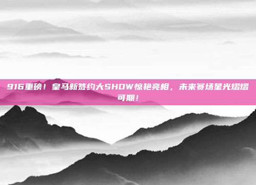 916重磅！皇马新签约大SHOW惊艳亮相，未来赛场星光熠熠可期！