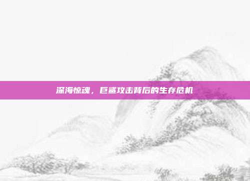 深海惊魂，巨鲨攻击背后的生存危机