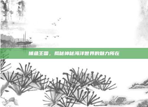 捕鱼王国，揭秘神秘海洋世界的魅力所在