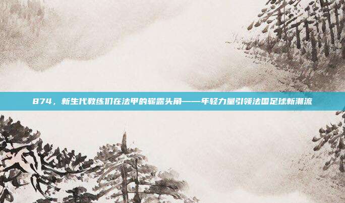 874，新生代教练们在法甲的崭露头角——年轻力量引领法国足球新潮流