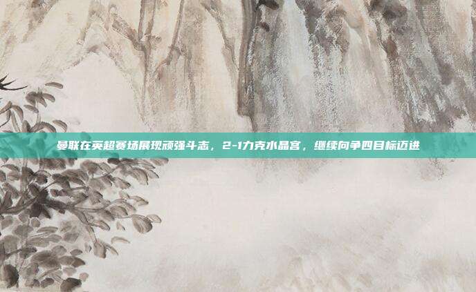 曼联在英超赛场展现顽强斗志，2-1力克水晶宫，继续向争四目标迈进