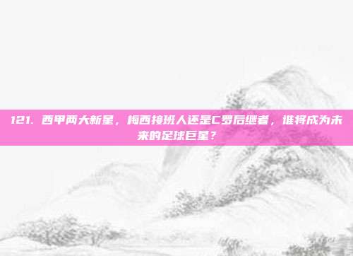 121. 西甲两大新星，梅西接班人还是C罗后继者，谁将成为未来的足球巨星？