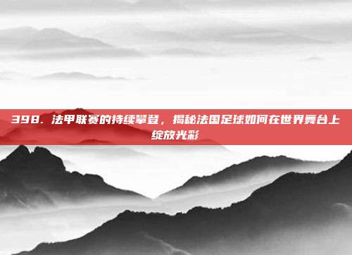 398. 法甲联赛的持续攀登，揭秘法国足球如何在世界舞台上绽放光彩