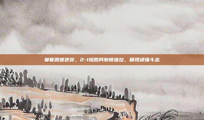 曼联艰难逆袭，2-1险胜阿斯顿维拉，展现顽强斗志